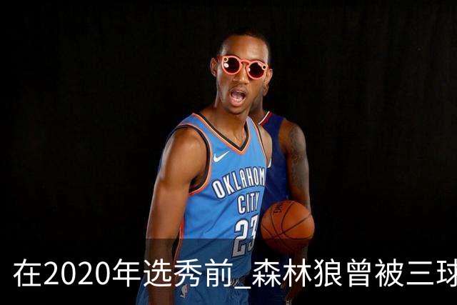 在2020年选秀前 森林狼曾被三球“想当美国总统”的言论吓跑