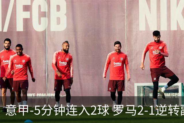 意甲-5分钟连入2球 罗马2-1逆转副班长夺3连胜