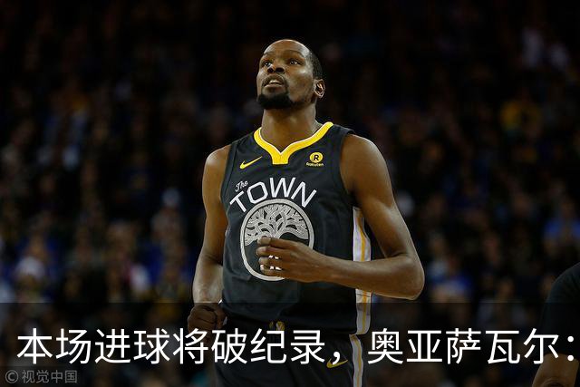 本场进球将破纪录，奥亚萨瓦尔：我愿用不进球换球队胜利