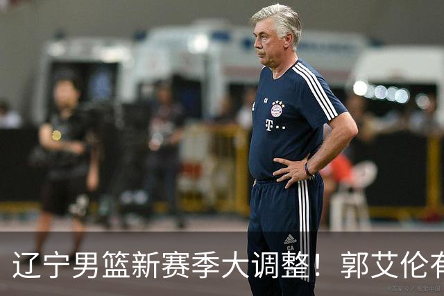 辽宁男篮新赛季大调整！郭艾伦有望重返辽篮，杨鸣或将重掌帅印